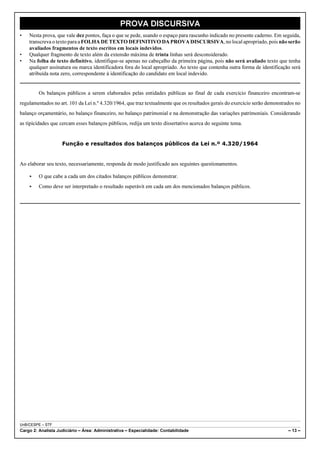 PROVA DISCURSIVA
•   Nesta prova, que vale dez pontos, faça o que se pede, usando o espaço para rascunho indicado no presente caderno. Em seguida,
    transcreva o texto para a FOLHA DE TEXTO DEFINITIVO DA PROVA DISCURSIVA, no local apropriado, pois não serão
    avaliados fragmentos de texto escritos em locais indevidos.
•   Qualquer fragmento de texto além da extensão máxima de trinta linhas será desconsiderado.
•   Na folha de texto definitivo, identifique-se apenas no cabeçalho da primeira página, pois não será avaliado texto que tenha
    qualquer assinatura ou marca identificadora fora do local apropriado. Ao texto que contenha outra forma de identificação será
    atribuída nota zero, correspondente à identificação do candidato em local indevido.


         Os balanços públicos a serem elaborados pelas entidades públicas ao final de cada exercício financeiro encontram-se
regulamentados no art. 101 da Lei n.º 4.320/1964, que traz textualmente que os resultados gerais do exercício serão demonstrados no
balanço orçamentário, no balanço financeiro, no balanço patrimonial e na demonstração das variações patrimoniais. Considerando
as tipicidades que cercam esses balanços públicos, redija um texto dissertativo acerca do seguinte tema.


                    Função e resultados dos balanços públicos da Lei n.º 4.320/1964


Ao elaborar seu texto, necessariamente, responda de modo justificado aos seguintes questionamentos.

    <    O que cabe a cada um dos citados balanços públicos demonstrar.
    <    Como deve ser interpretado o resultado superávit em cada um dos mencionados balanços públicos.




UnB/CESPE – STF
Cargo 2: Analista Judiciário – Área: Administrativa – Especialidade: Contabilidade                                           – 13 –
 