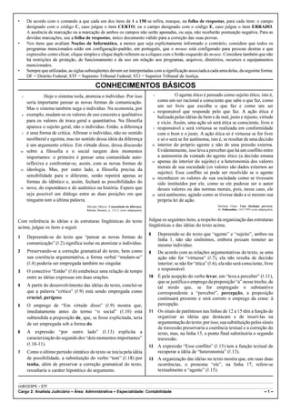 •        De acordo com o comando a que cada um dos itens de 1 a 150 se refira, marque, na folha de respostas, para cada item: o campo
         designado com o código C, caso julgue o item CERTO; ou o campo designado com o código E, caso julgue o item ERRADO.
         A ausência de marcação ou a marcação de ambos os campos não serão apenadas, ou seja, não receberão pontuação negativa. Para as
         devidas marcações, use a folha de respostas, único documento válido para a correção das suas provas.
•        Nos itens que avaliam Noções de Informática, a menos que seja explicitamente informado o contrário, considere que todos os
         programas mencionados estão em configuração-padrão, em português, que o mouse está configurado para pessoas destras e que
         expressões como clicar, clique simples e clique duplo referem-se a cliques com o botão esquerdo do mouse. Considere também que não
         há restrições de proteção, de funcionamento e de uso em relação aos programas, arquivos, diretórios, recursos e equipamentos
         mencionados.
•        Sempre que utilizadas, as siglas subseqüentes devem ser interpretadas com a significação associada a cada uma delas, da seguinte forma:
         DF = Distrito Federal; STF = Supremo Tribunal Federal; STJ = Superior Tribunal de Justiça.

                                                CONHECIMENTOS BÁSICOS
    1             Hoje o sistema isola, atomiza o indivíduo. Por isso                       1             O agente ético é pensado como sujeito ético, isto é,
         seria importante pensar as novas formas de comunicação.                                como um ser racional e consciente que sabe o que faz, como
                                                                                                um ser livre que escolhe o que faz e como um ser
         Mas o sistema também nega o indivíduo. Na economia, por
                                                                                            4   responsável que responde pelo que faz. A ação ética é
    4    exemplo, mudam-se os valores de uso concreto e qualitativo
                                                                                                balizada pelas idéias de bem e de mal, justo e injusto, virtude
         para os valores de troca geral e quantitativa. Na filosofia                            e vício. Assim, uma ação só será ética se consciente, livre e
         aparece o sujeito geral, não o indivíduo. Então, a diferença                       7   responsável e será virtuosa se realizada em conformidade
    7    é uma forma de crítica. Afirmar o indivíduo, não no sentido                            com o bom e o justo. A ação ética só é virtuosa se for livre
         neoliberal e egoísta, mas no sentido dessa idéia da diferença                          e só o será se for autônoma, isto é, se resultar de uma decisão
         é um argumento crítico. Em virtude disso, dessa discussão                         10   interior do próprio agente e não de uma pressão externa.
    10   sobre a filosofia e o social surgem dois momentos                                      Evidentemente, isso leva a perceber que há um conflito entre
         importantes: o primeiro é pensar uma comunidade auto-                                  a autonomia da vontade do agente ético (a decisão emana
         reflexiva e confrontar-se, assim, com as novas formas de                          13   apenas do interior do sujeito) e a heteronomia dos valores
                                                                                                morais de sua sociedade (os valores são dados externos ao
    13   ideologia. Mas, por outro lado, a filosofia precisa da
                                                                                                sujeito). Esse conflito só pode ser resolvido se o agente
         sensibilidade para o diferente, senão repetirá apenas as
                                                                                           16   reconhecer os valores de sua sociedade como se tivessem
         formas do idêntico e, assim, fechará as possibilidades do                              sido instituídos por ele, como se ele pudesse ser o autor
    16   novo, do espontâneo e do autêntico na história. Espero que                             desses valores ou das normas morais, pois, nesse caso, ele
         seja possível um diálogo entre as duas posições em que                            19   será autônomo, agindo como se tivesse dado a si mesmo sua
         ninguém tem a última palavra.                                                          própria lei de ação.
                                          Miroslav Milovic. Comunidade da diferença.                                              Marilena Chaui. Uma ideologia perversa.
                                          Relume Dumará, p. 131-2 (com adaptações).                                               In: Folhaonline, 14/3/1999 (com adaptações).



Com referência às idéias e às estruturas lingüísticas do texto                         Julgue os seguintes itens, a respeito da organização das estruturas
acima, julgue os itens a seguir.                                                       lingüísticas e das idéias do texto acima.
                                                                                       8        Depreende-se do texto que “agente” e “sujeito”, ambos na
1        Depreende-se do texto que “pensar as novas formas de
                                                                                                linha 1, não são sinônimos, embora possam remeter ao
         comunicação” (R.2) significa isolar ou atomizar o indivíduo.                           mesmo indivíduo.
2        Preservando-se a correção gramatical do texto, bem como                       9        De acordo com as relações argumentativas do texto, se uma
         sua coerência argumentativa, a forma verbal “mudam-se”                                 ação não for “virtuosa” (R.7), ela não resulta de decisão
         (R.4) poderia ser empregada também no singular.                                        interior; se não for “ética” (R.6), ela não será consciente, livre
3        O conectivo “Então” (R.6) estabelece uma relação de tempo                              e responsável.
         entre as idéias expressas em duas orações.                                    10       É pela acepção do verbo levar, em “leva a perceber” (R.11),
                                                                                                que se justifica o emprego da preposição “a” nesse trecho, de
4        A partir do desenvolvimento das idéias do texto, conclui-se                            tal modo que, se for empregado o substantivo
         que a palavra “crítico” (R.9) está sendo empregada como                                correspondente a “perceber”, percepção, a preposição
         crucial, perigoso.                                                                     continuará presente e será correto o emprego da crase: à
5        O emprego de “Em virtude disso” (R.9) mostra que,                                      percepção.
         imediatamente antes do termo “o social” (R.10) está                           11       Os sinais de parênteses nas linhas de 12 a 15 têm a função de
         subtendida a preposição de, que, se fosse explicitada, teria                           organizar as idéias que destacam e de inseri-las na
         de ser empregada sob a forma do.                                                       argumentação do texto; por isso, sua substituição pelos sinais
                                                                                                de travessão preservaria a coerência textual e a correção do
6        A expressão “por outro lado” (R.13) explicita a                                        texto, mas, na linha 15, o ponto final substituiria o segundo
         caracterização do segundo dos “dois momentos importantes”                              travessão.
         (R.10-11).                                                                    12       A expressão “Esse conflito” (R.15) tem a função textual de
7        Como o último período sintático do texto se inicia pela idéia                          recuperar a idéia de “heteronomia” (R.13).
         de possibilidade, a substituição do verbo “tem” (R.18) por                    13       A organização das idéias no texto mostra que, em suas duas
         tenha, além de preservar a correção gramatical do texto,                               ocorrências, o pronome “ele”, na linha 17, refere-se
         ressaltaria o caráter hipotético do argumento.                                         textualmente a “agente” (R.15).


UnB/CESPE – STF
Cargo 2: Analista Judiciário – Área: Administrativa – Especialidade: Contabilidade                                                                                     –1–
 
