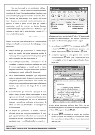 Em uma inesperada e rara condenação pública à
violência no Tibete e à falta de liberdade de imprensa na China,
o presidente do Comitê Olímpico Internacional classificou como
crise as manifestações populares ocorridas em Londres, Paris e
São Francisco, por onde passou a tocha olímpica. Ele deixou
claro o desagrado da comunidade esportiva internacional com a
repressão ao Tibete e apelou à China para que cumpra o
compromisso moral de respeitar os direitos humanos.
O Parlamento Europeu sugeriu um boicote à abertura dos jogos
e exortou os líderes dos 27 países da União Européia (UE) a
tomar uma decisão conjunta.
                                     O Globo, 11/4/2008, capa (com adaptações).
                                                                                  A figura acima ilustra uma janela do Windows XP, denominada
                                                                                  Atividades, que contém uma pasta e dois arquivos. Com relação a

Tendo o texto acima como referência inicial e considerando as                     essa figura e ao Windows XP, julgue os itens a seguir.

múltiplas ramificações do tema por ele abordado, julgue os itens
subseqüentes.                                                                     31   Ao se clicar o ícone             e, em seguida, se clicar       ,
                                                                                       o ícone                será reposicionado, passando a ser
26   Infere-se do texto que, na atualidade, ao contrário do que
                                                                                       exibido entre os ícones                        e            .
     ocorria no passado, há inédita apropriação política de
                                                                                  32   A seguinte seqüência de ações permite abrir o arquivo
     eventos esportivos de grande repercussão junto à opinião
                                                                                       associado ao ícone            : clicar o referido ícone; clicar
     pública, como é o caso dos Jogos Olímpicos.
                                                                                       o menu Arquivo; na lista de opções disponibilizadas, clicar a
27   Sede das Olimpíadas de 2008, a China atravessa fase de                            opção Abrir.
     excepcional crescimento econômico, ampliando seus níveis
     de consumo e participação no mercado global, ao mesmo
     tempo em que mantém um regime político forte que não se
     identifica com o modelo ocidental de democracia.

28   Por ser um bloco bastante homogêneo, cujos integrantes se
     equiparam quanto ao estágio de desenvolvimento econômico
     e às práticas políticas democráticas, a UE conduz uma
     política externa consensualmente aprovada pelo Parlamento
     Europeu, cujas decisões têm força de lei e caráter
     impositivo.

29   Os acontecimentos que envolveram a passagem da tocha
     olímpica pelas diversas cidades mencionadas no texto
     expressam uma forma de posicionamento político de setores
     da sociedade contemporânea em face de determinadas
     situações, a exemplo da condenação ao terrorismo e da
     crítica aos rumos da globalização e ao desrespeito aos                       A figura acima ilustra uma janela do Word 2003, com um
     direitos humanos.                                                            documento em processo de edição. Com relação a essa figura e
30   Em tempos de globalização, as disputas esportivas,                           ao Word 2003, julgue os itens de 33 a 36.

     sobretudo aquelas que envolvem as modalidades de maior
                                                                                  33   No menu            , encontram-se recursos que permitem
     apelo popular, também se subordinam aos mecanismos da                             recortar ou copiar uma seleção do documento em edição.
     economia de mercado, o que implica altos investimentos,                           Esse menu também disponibiliza o recurso denominado
     grandes estruturas e possibilidades de lucros expressivos.                        Selecionar tudo.



UnB/CESPE – STF
Cargo 2: Analista Judiciário – Área: Administrativa – Especialidade: Contabilidade                                                                 –3–
 