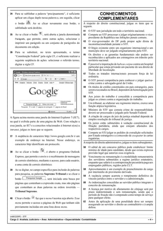 34   Para se sublinhar a palavra “precipuamente”, é suficiente                        CONHECIMENTOS
     aplicar um clique duplo nessa palavra e, em seguida, clicar                     COMPLEMENTARES
     o botão          . Ao se clicar novamente esse botão, o          A respeito do direito constitucional, julgue os itens que se
                                                                      seguem.
     sublinhado será desfeito.
                                                                      41   O STF tem jurisdição em todo o território nacional.
35   Ao se clicar o botão        , será aberta a janela denominada    42 Compete ao STF processar e julgar originariamente o vice-
                                                                           presidente da República nas infrações penais comuns.
     Parágrafo,que permite, entre outras ações, selecionar e
                                                                      43 O vice-governador do DF pode propor ação direta de
     imprimir um parágrafo ou um conjunto de parágrafos do                 inconstitucionalidade perante o STF.
     documento em edição.                                             44 O litígio existente entre um organismo internacional e um
                                                                           município deve ser julgado originariamente pelo STF.
36   Para se substituir, no texto apresentado, o termo
                                                                      45 Os direitos e as garantias fundamentais não podem ser
     “Constituição Federal” pela sigla CF, é suficiente realizar a         reconhecidos e aplicados aos estrangeiros em trânsito pelo
     seguinte seqüência de ações: selecionar o referido termo;             território nacional.
     digitar a sigla CF.                                              46 É possível a impetração de habeas corpus contra um hospital
                                                                           particular que esteja privando um paciente do seu direito de
                                                                           liberdade de locomoção.
                                                                      47 Todos os tratados internacionais possuem força de lei
                                                                           ordinária.
                                                                      48 O STF possui competência para conhecer e julgar queixa-
                                                                           crime contra o advogado-geral da União.
                                                                      49 Os títulos de crédito constituídos em país estrangeiro, para
                                                                           serem executados no Brasil, dependem de homologação pelo
                                                                           STF.
                                                                      50 Aos juízes do trabalho é concedida a competência para
                                                                           julgar os crimes contra a organização do trabalho.
                                                                      51 Um tribunal, ao elaborar seu regimento interno, exerce uma
                                                                           função atípica legislativa.
                                                                      52 Ministro do STF que cometa crime de responsabilidade
                                                                           deverá ser processado e julgado pelo Senado Federal.
A figura acima mostra uma janela do Internet Explorer 7 (IE7),        53 A criação de cargos de juiz da justiça estadual depende de
                                                                           simples resolução do tribunal de justiça.
na qual é exibida parte de uma página da Web. Com relação a
                                                                      54 Os juízes estão submetidos à vedação constitucional da
essa janela, ao IE7 e a conceitos relacionados à Internet e(ou) a          filiação partidária, ainda que estejam afastados dos
intranet, julgue os itens que se seguem.                                   respectivos cargos.
                                                                      55 Compete ao STJ julgar os pedidos de extradição solicitados
37   A seqüência de caracteres http://www.google.com.br é um               por Estado estrangeiro e a concessão de exequatur às cartas
                                                                           rogatórias.
     exemplo de endereço na Internet. Nesse endereço, os
                                                                      A respeito do direito administrativo, julgue os itens subseqüentes.
     caracteres http identificam um protocolo.
                                                                      56   O edital de um concurso público pode estabelecer limite
                                                                           mínimo de idade para candidato, desde que exista expressa
38   Ao se clicar o botão         , é aberto o programa Outlook            previsão legal que autorize essa exigência.
     Express, que permite o envio e o recebimento de mensagens        57   Vencimento ou remuneração é a modalidade remuneratória
     de correio eletrônico, mediante o acesso, para cada usuário,          dos servidores submetidos a regime jurídico estatutário,
                                                                           enquanto que salário é a contraprestação pecuniária paga aos
     a uma conta de correio eletrônico.                                    empregados públicos, regidos pela CLT.
39   Ao se digitar, no campo específico para inclusão de palavras     58   Aproveitamento é um exemplo de preenchimento de cargo
                                                                           por intermédio de provimento derivado.
     para pesquisa, as palavras Supremo Tribunal e se clicar o
                                                                      59   A vacância sempre acarreta o rompimento definitivo do
     botão                         , será iniciada uma busca por           vínculo jurídico entre o servidor e a administração.
     páginas que contenham a expressão exata, mas não páginas         60   As indenizações concedidas ao servidor público integram o
                                                                           conceito de remuneração.
     que contenham as duas palavras na ordem invertida —
                                                                      61   A licença por motivo de afastamento do cônjuge será por
     Tribunal Supremo.                                                     prazo indeterminado e sem remuneração, sendo que o
                                                                           período de fruição não é computado como tempo de serviço
40   Clicar o botão      faz que o menu Favoritos seja aberto. Esse        para qualquer efeito.
                                                                      62   Antes da aplicação de uma penalidade deve ser sempre
     menu permite o acesso a páginas da Web que tenham sido
                                                                           assegurado ao servidor o direito ao contraditório e à ampla
     previamente incluídas em uma lista desse menu.                        defesa.


UnB/CESPE – STF
Cargo 2: Analista Judiciário – Área: Administrativa – Especialidade: Contabilidade                                                  –4–
 