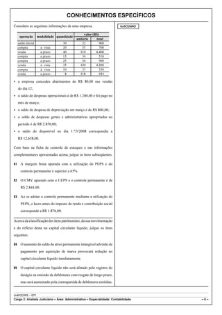 CONHECIMENTOS ESPECÍFICOS
Considere as seguintes informações de uma empresa.                        RASCUNHO


                                                  valor (R$)
      operação       modalidade quantidade
                                             unitário     total
     saldo inicial                  30           32         960
     compra            à vista      20           35         700
     venda             a prazo      40         110        4.400
     compra            a prazo      15           34         510
     compra            a prazo      25           36         900
     venda             à vista      35         120        4.200
     compra            à vista      10           33         330
     venda             a prazo       8         118          944

< a empresa concedeu abatimentos de R$ 80,00 nas vendas
     do dia 12;
< o saldo de despesas operacionais é de R$ 1.200,00 e foi pago no
     mês de março;
< o saldo de despesa de depreciação em março é de R$ 800,00;
< o saldo de despesas gerais e administrativas apropriadas no
     período é de R$ 2.850,00;
< o saldo do disponível no dia 1.º/3/2008 correspondia a
     R$ 12.658,00.

Com base na ficha de controle de estoques e nas informações
complementares apresentadas acima, julgue os itens subseqüentes.

81     A margem bruta apurada com a utilização do PEPS e do
       controle permanente é superior a 65%.

82     O CMV apurado com o UEPS e o controle permanente é de
       R$ 2.844,00.

83     Ao se adotar o controle permanente mediante a utilização do
       PEPS, o lucro antes do imposto de renda e contribuição social
       corresponde a R$ 1.876,00.

Acerca da classificação dos itens patrimoniais, da sua movimentação
e do reflexo desta no capital circulante líquido, julgue os itens
seguintes.

84     O aumento do saldo do ativo permanente intangível advindo de
       pagamento por aquisição de marca provocará redução no
       capital circulante líquido imediatamente.

85     O capital circulante líquido não será afetado pelo registro do
       deságio na emissão de debêntures com resgate de longo prazo,
       mas será aumentado pela contrapartida de debêntures emitidas.


UnB/CESPE – STF
Cargo 2: Analista Judiciário – Área: Administrativa – Especialidade: Contabilidade   –6–
 