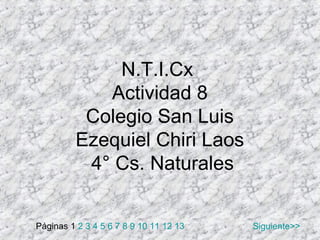 N.T.I.Cx
            Actividad 8
          Colegio San Luis
         Ezequiel Chiri Laos
          4° Cs. Naturales


Páginas 1 2 3 4 5 6 7 8 9 10 11 12 13   Siguiente>>
 