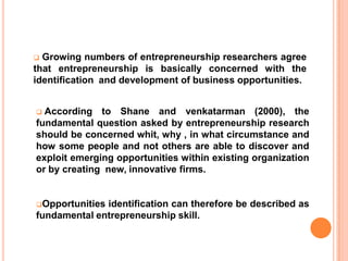  Growing numbers of entrepreneurship researchers agree that entrepreneurship is basically concerned with the identification  and development of business opportunities.