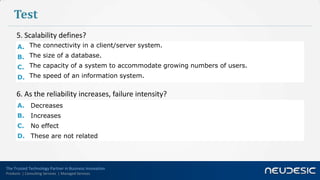 Test
      5. Scalability defines?
      A. The connectivity in a client/server system.
      B. The size of a database.
      C. The capacity of a system to accommodate growing numbers of users.
      D. The speed of an information system.

      6. As the reliability increases, failure intensity?
      A. Decreases
      B.      Increases
      C.      No effect
      D. These are not related




The Trusted Technology Partner in Business Innovation
Products | Consulting Services | Managed Services
 