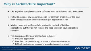 Why is Architecture Important?
             Like any other complex structure, software must be built on a solid foundation

             Failing to consider key scenarios, design for common problems, or the long
              term consequences of key decisions can put application at risk

             Modern tools and platforms help to simplify the task of building
              applications, but they do not replace the need to design your application
              carefully

             The risks exposed by poor architecture includes:
                Unstable application
                Unable to support existing or future business requirements
                Difficult to deploy or manage in a production environment
The Trusted Technology Partner in Business Innovation
Products | Consulting Services | Managed Services
 