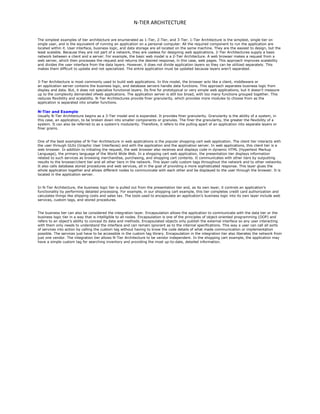 N-TIER ARCHITECTURE
The simplest examples of tier architecture are enumerated as 1-Tier, 2-Tier, and 3-Tier. 1-Tier Architecture is the simplest, single tier on
single user, and is the equivalent of running an application on a personal computer. All the required component to run the application are
located within it. User interface, business logic, and data storage are all located on the same machine. They are the easiest to design, but the
least scalable. Because they are not part of a network, they are useless for designing web applications. 2-Tier Architectures supply a basic
network between a client and a server. For example, the basic web model is a 2-Tier Architecture. A web browser makes a request from a
web server, which then processes the request and returns the desired response, in this case, web pages. This approach improves scalability
and divides the user interface from the data layers. However, it does not divide application layers so they can be utilized separately. This
makes them difficult to update and not specialized. The entire application must be updated because layers aren’t separated.
3-Tier Architecture is most commonly used to build web applications. In this model, the browser acts like a client, middleware or
an application server contains the business logic, and database servers handle data functions. This approach separates business logic from
display and data. But, it does not specialize functional layers. Its fine for prototypical or very simple web applications, but it doesn’t measure
up to the complexity demanded ofweb applications. The application server is still too broad, with too many functions grouped together. This
reduces flexibility and scalability. N-Tier Architectures provide finer granularity, which provides more modules to choose from as the
application is separated into smaller functions.
N-Tier and Example
Usually N-Tier Architecture begins as a 3-Tier model and is expanded. It provides finer granularity. Granularity is the ability of a system, in
this case, an application, to be broken down into smaller components or granules. The finer the granularity, the greater the flexibility of a
system. It can also be referred to as a system’s modularity. Therefore, it refers to the pulling apart of an application into separate layers or
finer grains.
One of the best examples of N-Tier Architecture in web applications is the popular shopping-cart web application. The client tier interacts with
the user through GUIs (Graphic User Interfaces) and with the application and the application server. In web applications, this client tier is a
web browser. In addition to initiating the request, the web browser also receives and displays code in dynamic HTML (Hypertext Markup
Language), the primary language of the World Wide Web. In a shopping cart web application, the presentation tier displays information
related to such services as browsing merchandise, purchasing, and shopping cart contents. It communicates with other tiers by outputting
results to the browser/client tier and all other tiers in the network. This layer calls custom tags throughout the network and to other networks.
It also calls database stored procedures and web services, all in the goal of providing a more sophisticated response. This layer glues the
whole application together and allows different nodes to communicate with each other and be displayed to the user through the browser. It is
located in the application server.
In N-Tier Architecture, the business logic tier is pulled out from the presentation tier and, as its own layer, it controls an application’s
functionality by performing detailed processing. For example, in our shopping cart example, this tier completes credit card authorization and
calculates things like shipping costs and sales tax. The tools used to encapsulate an application’s business logic into its own layer include web
services, custom tags, and stored procedures.
The business tier can also be considered the integration layer. Encapsulation allows the application to communicate with the data tier or the
business logic tier in a way that is intelligible to all nodes. Encapsulation is one of the principles of object-oriented programming (OOP) and
refers to an object’s ability to conceal its data and methods. Encapsulated objects only publish the external interface so any user interacting
with them only needs to understand the interface and can remain ignorant as to the internal specifications. This way a user can call all sorts
of services into action by calling the custom tag without having to know the code details of what made communication or implementation
possible. The services just have to be accessible in the custom tag library. Encapsulation in the integration tier also liberates the network from
just one vendor. The integration tier allows N-Tier Architecture to be vendor independent. In the shopping cart example, the application may
have a simple custom tag for searching inventory and providing the most up-to-date, detailed information.
 