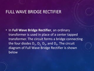 FULL WAVE BRIDGE RECTIFIER
• In Full Wave Bridge Rectifier, an ordinary
transformer is used in place of a center tapped
transformer. The circuit forms a bridge connecting
the four diodes D1, D2, D3, and D4. The circuit
diagram of Full Wave Bridge Rectifier is shown
below
 