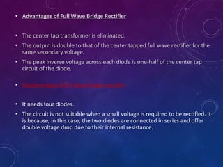 • Advantages of Full Wave Bridge Rectifier
• The center tap transformer is eliminated.
• The output is double to that of the center tapped full wave rectifier for the
same secondary voltage.
• The peak inverse voltage across each diode is one-half of the center tap
circuit of the diode.
• Disadvantages of Full Wave Bridge Rectifier
• It needs four diodes.
• The circuit is not suitable when a small voltage is required to be rectified. It
is because, in this case, the two diodes are connected in series and offer
double voltage drop due to their internal resistance.
 