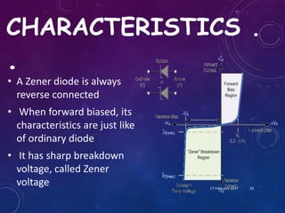 CHARACTERISTICS .
.
• A Zener diode is always
reverse connected
• When forward biased, its
characteristics are just like
of ordinary diode
• It has sharp breakdown
voltage, called Zener
voltage 17 February 2017 23
 
