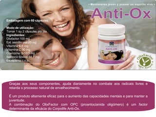 Graças aos seus componentes, ajuda diariamente no combate aos radicais livres e retarda o processo natural de envelhecimento. É um produto altamente eficaz para o aumento das capacidades mentais e para manter a juventude. A combinação do OlixFactor com OPC (proantocianida oligómero) é um factor determinante da eficácia do Corpolife Anti-Ox. Embalagem com 60 cápsulas. Modo de utilização:  Tomar 1 ou 2 cápsulas por dia. Ingredientes: Olixfactor:100 mg Ext. semilla uva:20 mg Vitamina E:5 mg Vitamina C:30 mg Coenzima Q-10:1 mg Selénico Sódico:54,7 mg Excepiente:c.s.p. 