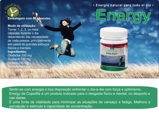 Sentir-se com energia e boa disposição enfrentar o dia-a-dia com força e optimismo. Energy da Coporlife é um produto indicado para o desgaste físico e mental, no desporto e nas dietas. É uma fonte de vitalidade para minimizar as situações de cansaço e fadiga. Melhora a percepção e estimula a capacidade de concentração.  Embalagem com 60 cápsulas. Modo de utilização:  Tomar 1 ,2, 3, ou mais cápsulas durante o dia dependendo das necessidade de cada pessoa, principalmente em casos de grandes esforços físicos e mentais.  Ingredientes:  Olixfactor:100 mg Guaraná:100 mg Inosina:200 mg Excepiente:c.s.p. 