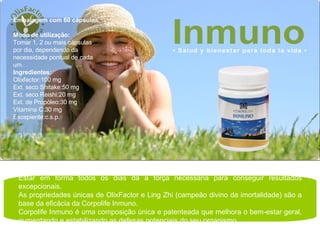 Estar em forma todos os dias dá a força necessária para conseguir resultados excepcionais. As propriedades únicas de OlixFactor e Ling Zhi (campeão divino da imortalidade) são a base da eficácia da Corpolife Inmuno. Corpolife Inmuno é uma composição única e patenteada que melhora o bem-estar geral, aumentando e estabilizando as defesas potenciais do seu organismo. Embalagem com 60 cápsulas. Modo de utilização:  Tomar 1, 2 ou mais cápsulas por dia, dependendo da necessidade pontual de cada um. Ingredientes:  Olixfactor:100 mg Ext. seco Shitake:50 mg Ext. seco Reishi:20 mg Ext. de Propóleo:30 mg Vitamina C:30 mg Escepiente:c.s.p. 