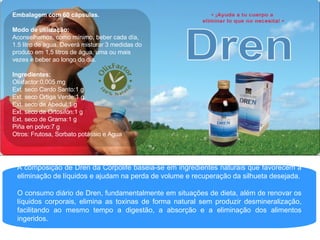 A composição de Dren da Corpolife baseia-se em ingredientes naturais que favorecem a eliminação de líquidos e ajudam na perda de volume e recuperação da silhueta desejada. O consumo diário de Dren, fundamentalmente em situações de dieta, além de renovar os líquidos corporais, elimina as toxinas de forma natural sem produzir desmineralização, facilitando ao mesmo tempo a digestão, a absorção e a eliminação dos alimentos ingeridos. Embalagem com 60 cápsulas. Modo de utilização:  Aconselhamos, como mínimo, beber cada día, 1.5 litro de agua. Deverá misturar 3 medidas do produto em 1,5 litros de água, uma ou mais vezes e beber ao longo do dia.  Ingredientes: Olixfactor:0,005 mg Ext. seco Cardo Santo:1 g Ext. seco Ortiga Verde:1 g Ext. seco de Abedul:1 g Ext. seco de Ortosifón:1 g Ext. seco de Grama:1 g Piña en polvo:7 g Otros: Frutosa, Sorbato potássio e Agua 