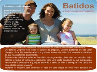 Uma boa nutrição é fundamental para desfrutar de uma excelente qualidade de vida. Os Batidos Corpolife são fáceis e rápidos de preparar. Contêm proteínas de alto valor biológico, fibra, hidratos de carbono e gorduras essenciais, além dos minerais e vitaminas de que necessitamos diariamente. Existem três deliciosos sabores (baunilha, morango e chocolate) com um reduzido valor calórico e todos os nutrientes essenciais para uma dieta saudável. A sua composição revolucionária adapta-se a qualquer situação e estilo de vida e assegura uma perda de peso rápida, eficaz e segura. Também é indicado para aumentar o peso ou para dispor de uma fonte adicional de nutrientes. Embalagem com 60 cápsulas. Modo de utilização:  Tomar 1 ou 2 cápsulas por dia. Ingredientes: Olixfactor:100 mg Ext. semilla uva:20 mg Vitamina E:5 mg Vitamina C:30 mg Coenzima Q-10:1 mg Selénico Sódico:54,7 mg Excepiente:c.s.p. 