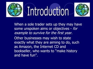 When a sole trader sets up they may have some unspoken aims or objectives -  for example to survive for the first year .  Other businesses may wish to state exactly what they are aiming to do, such as Amazon, the Internet CD and bookseller, who wants to “make history and have fun”. Introduction 