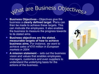 Business Objectives -  Objectives give the business a  clearly defined target . Plans can then be made to achieve these targets. This can motivate the employees. It also enables the business to measure the progress towards to its stated aims. Business objectives are the stated, measurable targets of how to achieve business aims.   For instance, we want to achieve sales of €10 million in European markets in 2004.   A mission statement -  sets out the business vision and values that enables employees, managers, customers and even suppliers to understand the underlying basis for the actions of the business. What are Business Objectives? 