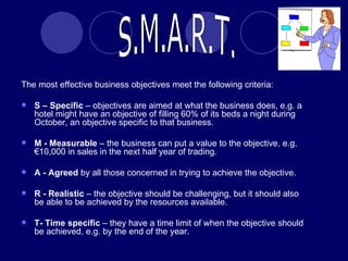 The most effective business objectives meet the following criteria: S – Specific  – objectives are aimed at what the business does, e.g. a hotel might have an objective of filling 60% of its beds a night during October, an objective specific to that business. M - Measurable  – the business can put a value to the objective, e.g. €10,000 in sales in the next half year of trading. A - Agreed  by all those concerned in trying to achieve the objective. R - Realistic  – the objective should be challenging, but it should also be able to be achieved by the resources available. T- Time specific  – they have a time limit of when the objective should be achieved, e.g. by the end of the year. S.M.A.R.T. 