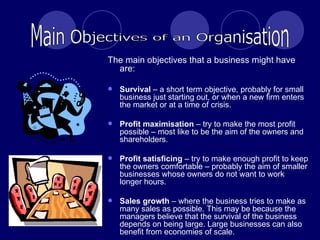 The main objectives that a business might have are: Survival  – a short term objective, probably for small business just starting out, or when a new firm enters the market or at a time of crisis. Profit maximisation  – try to make the most profit possible – most like to be the aim of the owners and shareholders. Profit satisficing  – try to make enough profit to keep the owners comfortable – probably the aim of smaller businesses whose owners do not want to work longer hours. Sales growth  – where the business tries to make as many sales as possible. This may be because the managers believe that the survival of the business depends on being large. Large businesses can also benefit from economies of scale. Main Objectives of an Organisation 