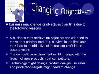 A business may change its objectives over time due to the following reasons: A business may achieve an objective and will need to move onto another one (e.g. survival in the first year may lead to an objective of increasing profit in the second year). The competitive environment might change, with the launch of new products from competitors. Technology might change product designs, so sales and production targets might need to change.  Changing Objectives 