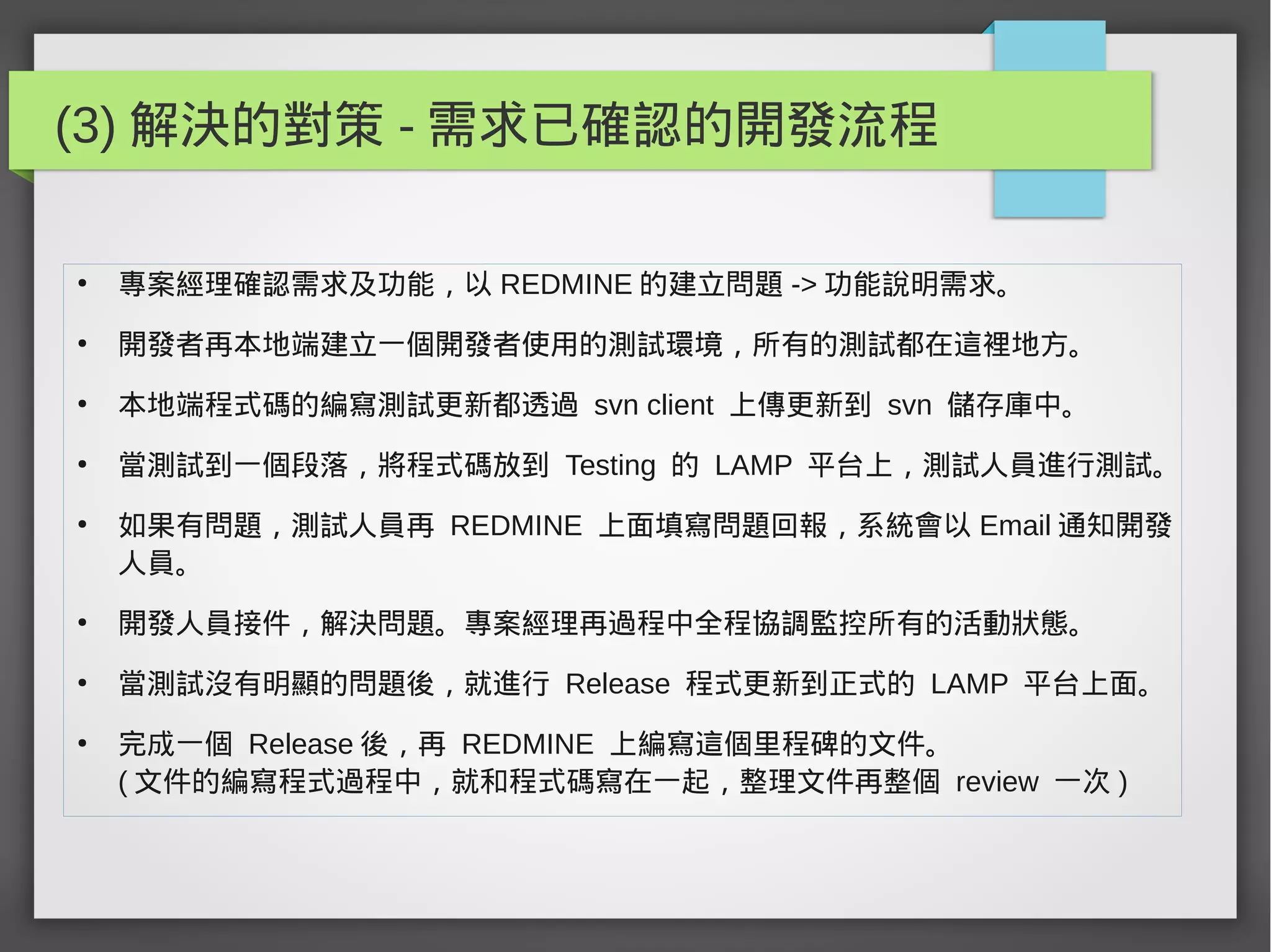 (3) 解決的對策 - 需求已確認的開發流程
●
專案經理確認需求及功能，以 REDMINE 的建立問題 -> 功能說明需求。
●
開發者再本地端建立一個開發者使用的測試環境，所有的測試都在這裡地方。
●
本地端程式碼的編寫測試更新都透過 svn client 上傳更新到 svn 儲存庫中。
●
當測試到一個段落，將程式碼放到 Testing 的 LAMP 平台上，測試人員進行測試。
●
如果有問題，測試人員再 REDMINE 上面填寫問題回報，系統會以 Email 通知開發
人員。
●
開發人員接件，解決問題。專案經理再過程中全程協調監控所有的活動狀態。
●
當測試沒有明顯的問題後，就進行 Release 程式更新到正式的 LAMP 平台上面。
●
完成一個 Release 後，再 REDMINE 上編寫這個里程碑的文件。
( 文件的編寫程式過程中，就和程式碼寫在一起，整理文件再整個 review 一次 )
 
