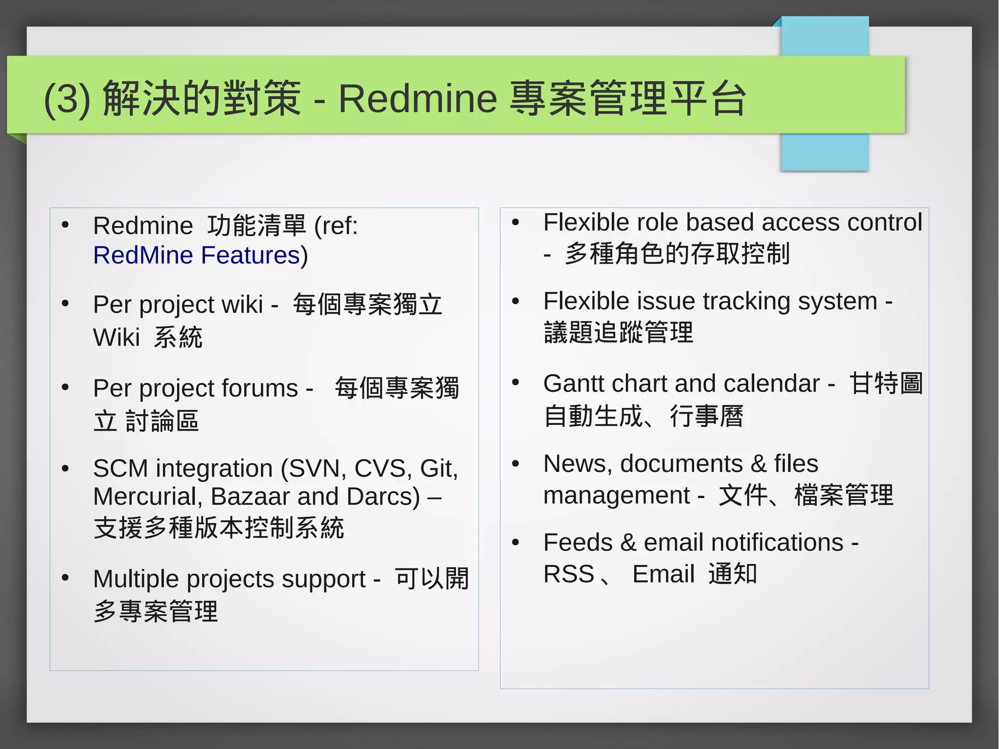 (3) 解決的對策 - Redmine 專案管理平台
●
Redmine 功能清單 (ref:
RedMine Features)
●
Per project wiki - 每個專案獨立
Wiki 系統
●
Per project forums - 每個專案獨
立 討論區
● SCM integration (SVN, CVS, Git,
Mercurial, Bazaar and Darcs) –
支援多種版本控制系統
●
Multiple projects support - 可以開
多專案管理
● Flexible role based access control
- 多種角色的存取控制
● Flexible issue tracking system -
議題追蹤管理
●
Gantt chart and calendar - 甘特圖
自動生成、行事曆
● News, documents & files
management - 文件、檔案管理
● Feeds & email notifications -
RSS 、 Email 通知
 