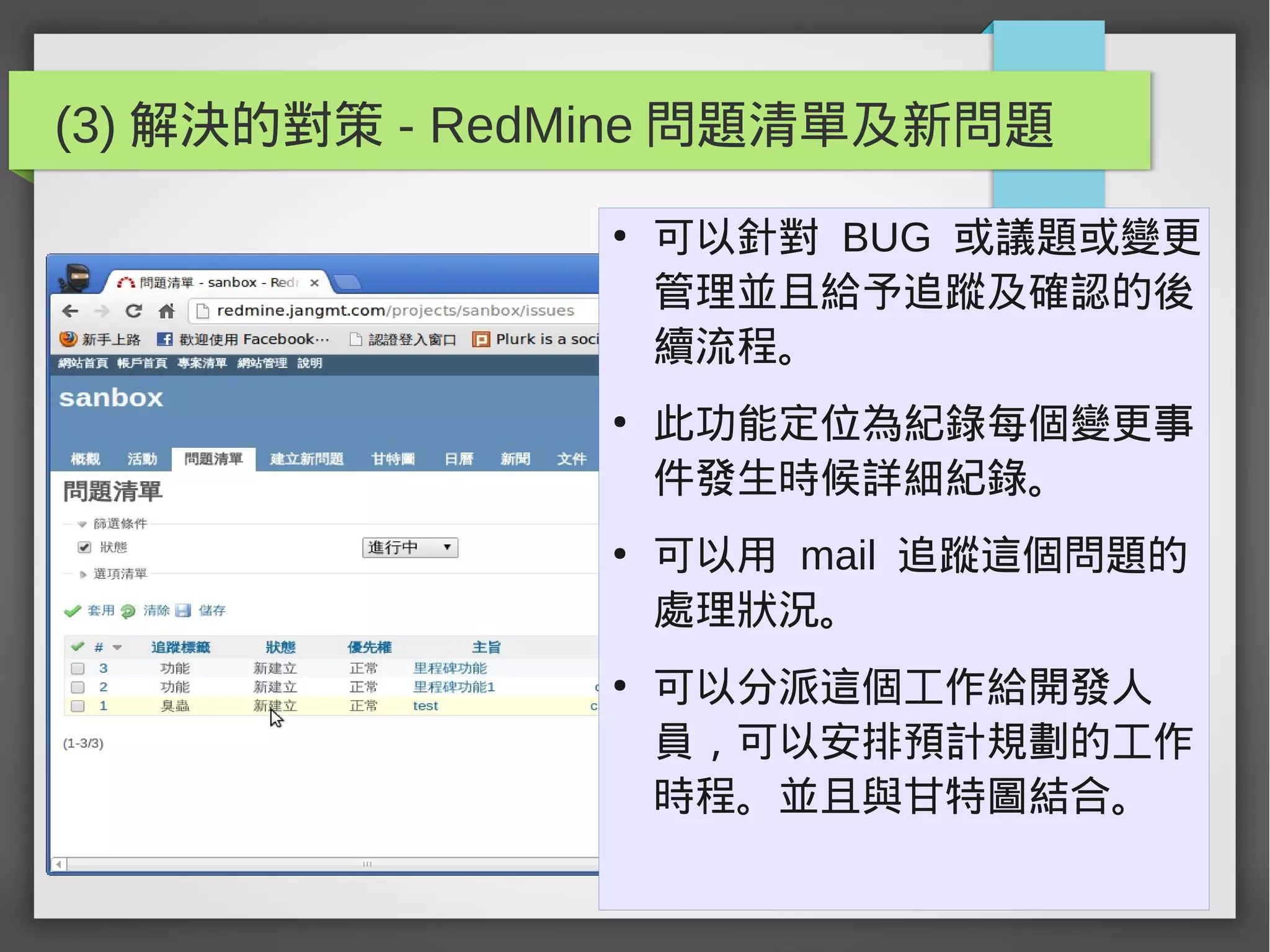 (3) 解決的對策 - RedMine 問題清單及新問題
●
可以針對 BUG 或議題或變更
管理並且給予追蹤及確認的後
續流程。
●
此功能定位為紀錄每個變更事
件發生時候詳細紀錄。
●
可以用 mail 追蹤這個問題的
處理狀況。
●
可以分派這個工作給開發人
員，可以安排預計規劃的工作
時程。並且與甘特圖結合。
 