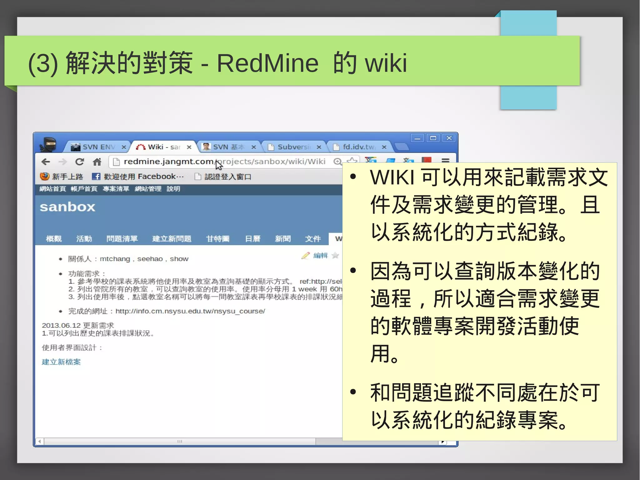 (3) 解決的對策 - RedMine 的 wiki
●
WIKI 可以用來記載需求文
件及需求變更的管理。且
以系統化的方式紀錄。
●
因為可以查詢版本變化的
過程，所以適合需求變更
的軟體專案開發活動使
用。
●
和問題追蹤不同處在於可
以系統化的紀錄專案。
 