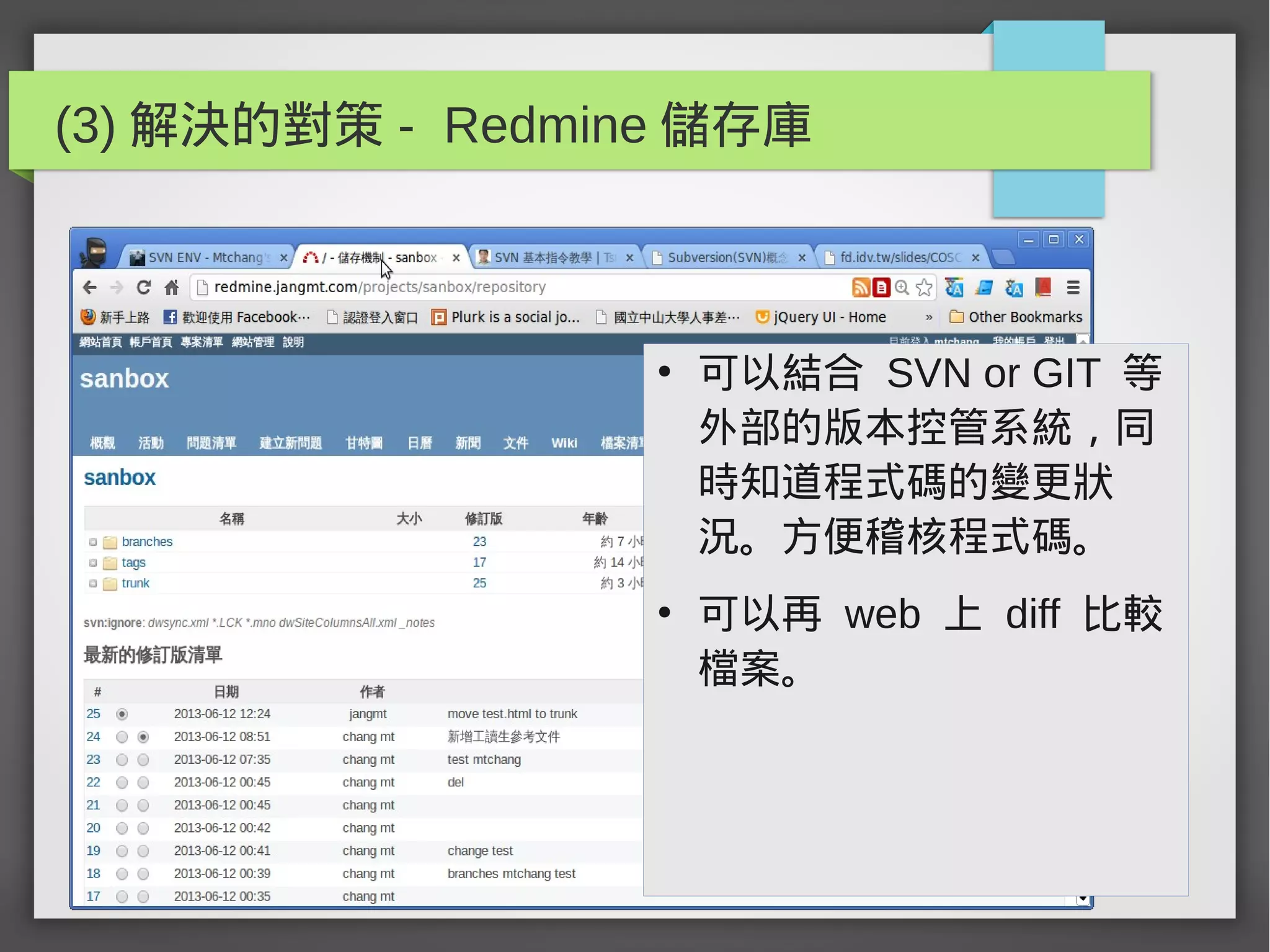 (3) 解決的對策 - Redmine 儲存庫
●
可以結合 SVN or GIT 等
外部的版本控管系統，同
時知道程式碼的變更狀
況。方便稽核程式碼。
●
可以再 web 上 diff 比較
檔案。
 