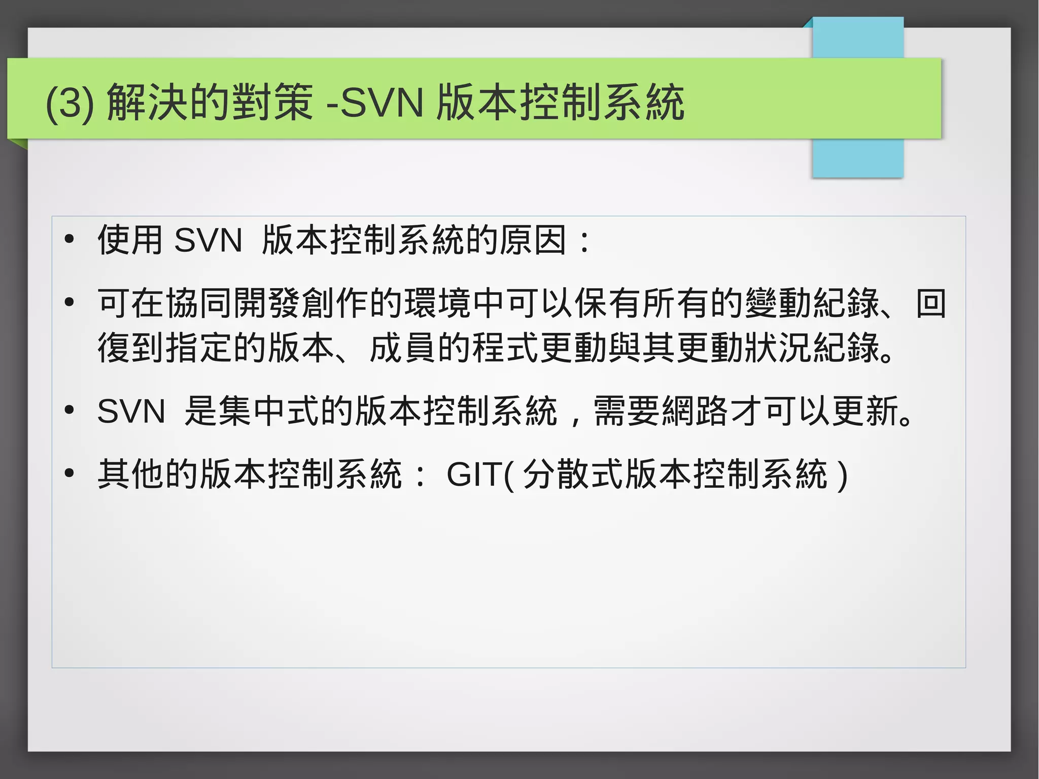 (3) 解決的對策 -SVN 版本控制系統
●
使用 SVN 版本控制系統的原因：
●
可在協同開發創作的環境中可以保有所有的變動紀錄、回
復到指定的版本、成員的程式更動與其更動狀況紀錄。
●
SVN 是集中式的版本控制系統，需要網路才可以更新。
●
其他的版本控制系統： GIT( 分散式版本控制系統 )
 