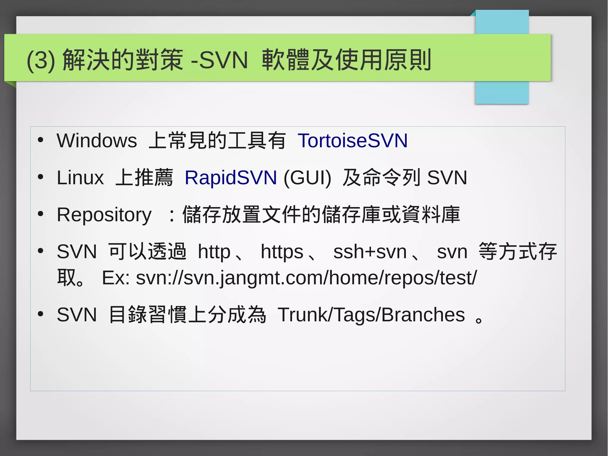 (3) 解決的對策 -SVN 軟體及使用原則
●
Windows 上常見的工具有 TortoiseSVN
●
Linux 上推薦 RapidSVN (GUI) 及命令列 SVN
●
Repository ：儲存放置文件的儲存庫或資料庫
●
SVN 可以透過 http 、 https 、 ssh+svn 、 svn 等方式存
取。 Ex: svn://svn.jangmt.com/home/repos/test/
●
SVN 目錄習慣上分成為 Trunk/Tags/Branches 。
 