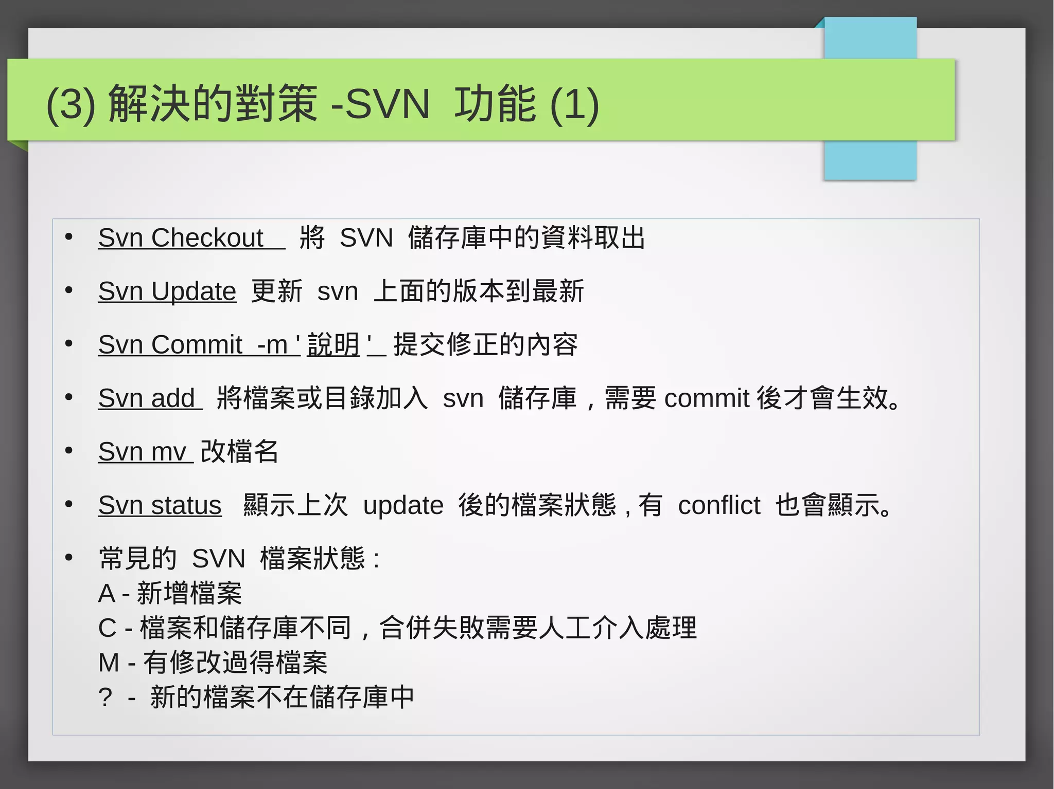(3) 解決的對策 -SVN 功能 (1)
●
Svn Checkout 將 SVN 儲存庫中的資料取出
●
Svn Update 更新 svn 上面的版本到最新
●
Svn Commit -m ' 說明 ' 提交修正的內容
●
Svn add 將檔案或目錄加入 svn 儲存庫，需要 commit 後才會生效。
●
Svn mv 改檔名
●
Svn status 顯示上次 update 後的檔案狀態 , 有 conflict 也會顯示。
●
常見的 SVN 檔案狀態 :
A - 新增檔案
C - 檔案和儲存庫不同，合併失敗需要人工介入處理
M - 有修改過得檔案
? - 新的檔案不在儲存庫中
 