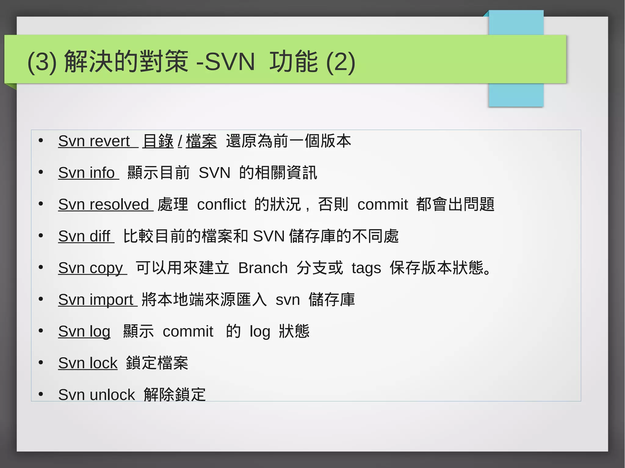 (3) 解決的對策 -SVN 功能 (2)
●
Svn revert 目錄 / 檔案 還原為前一個版本
●
Svn info 顯示目前 SVN 的相關資訊
●
Svn resolved 處理 conflict 的狀況 , 否則 commit 都會出問題
●
Svn diff 比較目前的檔案和 SVN 儲存庫的不同處
●
Svn copy 可以用來建立 Branch 分支或 tags 保存版本狀態。
●
Svn import 將本地端來源匯入 svn 儲存庫
●
Svn log 顯示 commit 的 log 狀態
●
Svn lock 鎖定檔案
●
Svn unlock 解除鎖定
 