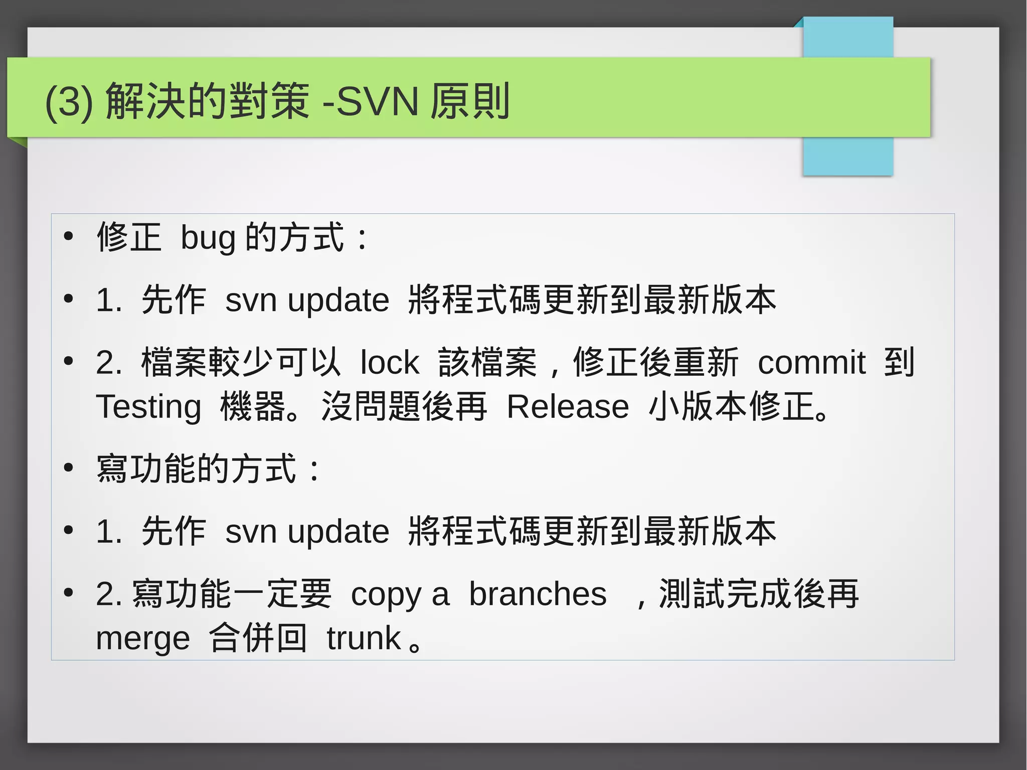 (3) 解決的對策 -SVN 原則
●
修正 bug 的方式：
●
1. 先作 svn update 將程式碼更新到最新版本
●
2. 檔案較少可以 lock 該檔案，修正後重新 commit 到
Testing 機器。沒問題後再 Release 小版本修正。
●
寫功能的方式：
●
1. 先作 svn update 將程式碼更新到最新版本
●
2. 寫功能一定要 copy a branches ，測試完成後再
merge 合併回 trunk 。
 