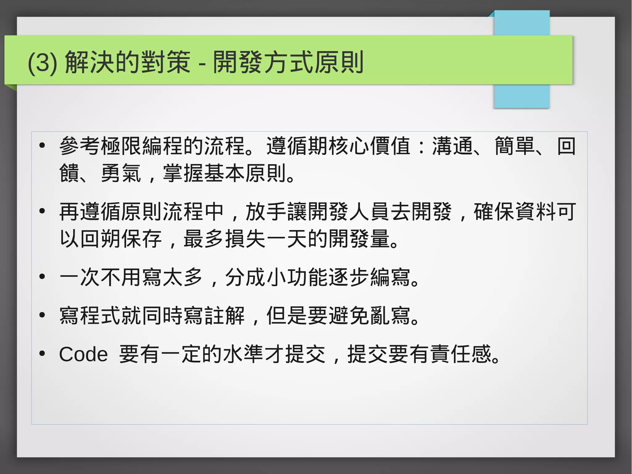 (3) 解決的對策 - 開發方式原則
●
參考極限編程的流程。遵循期核心價值：溝通、簡單、回
饋、勇氣，掌握基本原則。
●
再遵循原則流程中，放手讓開發人員去開發，確保資料可
以回朔保存，最多損失一天的開發量。
●
一次不用寫太多，分成小功能逐步編寫。
●
寫程式就同時寫註解，但是要避免亂寫。
●
Code 要有一定的水準才提交，提交要有責任感。
 