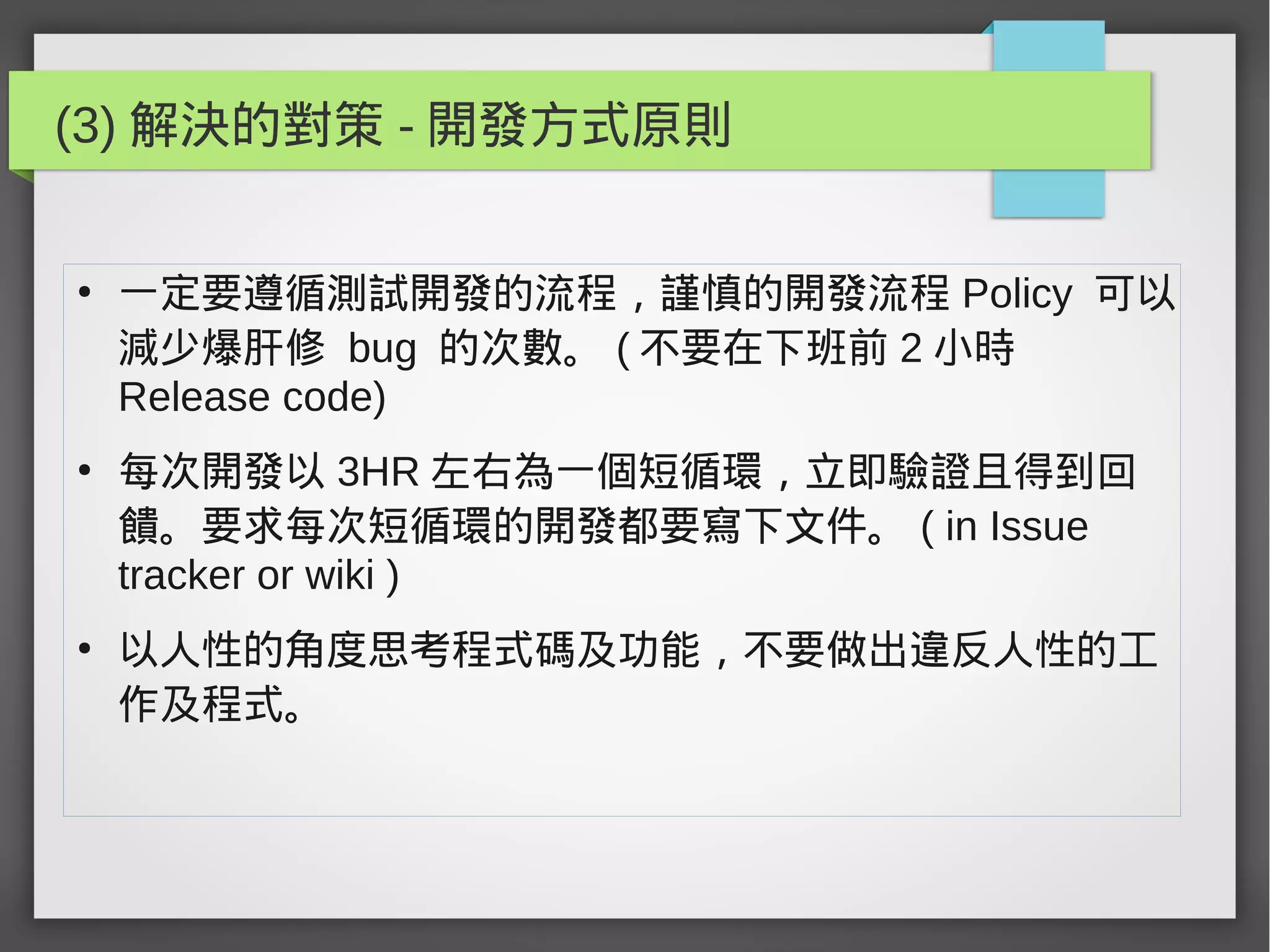 (3) 解決的對策 - 開發方式原則
●
一定要遵循測試開發的流程，謹慎的開發流程 Policy 可以
減少爆肝修 bug 的次數。 ( 不要在下班前 2 小時
Release code)
●
每次開發以 3HR 左右為一個短循環，立即驗證且得到回
饋。要求每次短循環的開發都要寫下文件。 ( in Issue
tracker or wiki )
●
以人性的角度思考程式碼及功能，不要做出違反人性的工
作及程式。
 