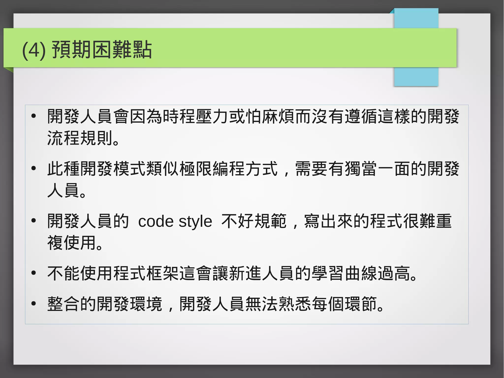 (4) 預期困難點
●
開發人員會因為時程壓力或怕麻煩而沒有遵循這樣的開發
流程規則。
●
此種開發模式類似極限編程方式，需要有獨當一面的開發
人員。
●
開發人員的 code style 不好規範，寫出來的程式很難重
複使用。
●
不能使用程式框架這會讓新進人員的學習曲線過高。
●
整合的開發環境，開發人員無法熟悉每個環節。
 