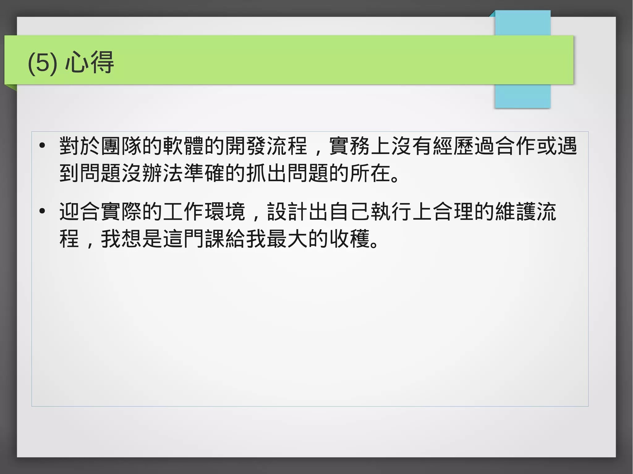 (5) 心得
●
對於團隊的軟體的開發流程，實務上沒有經歷過合作或遇
到問題沒辦法準確的抓出問題的所在。
●
迎合實際的工作環境，設計出自己執行上合理的維護流
程，我想是這門課給我最大的收穫。
 