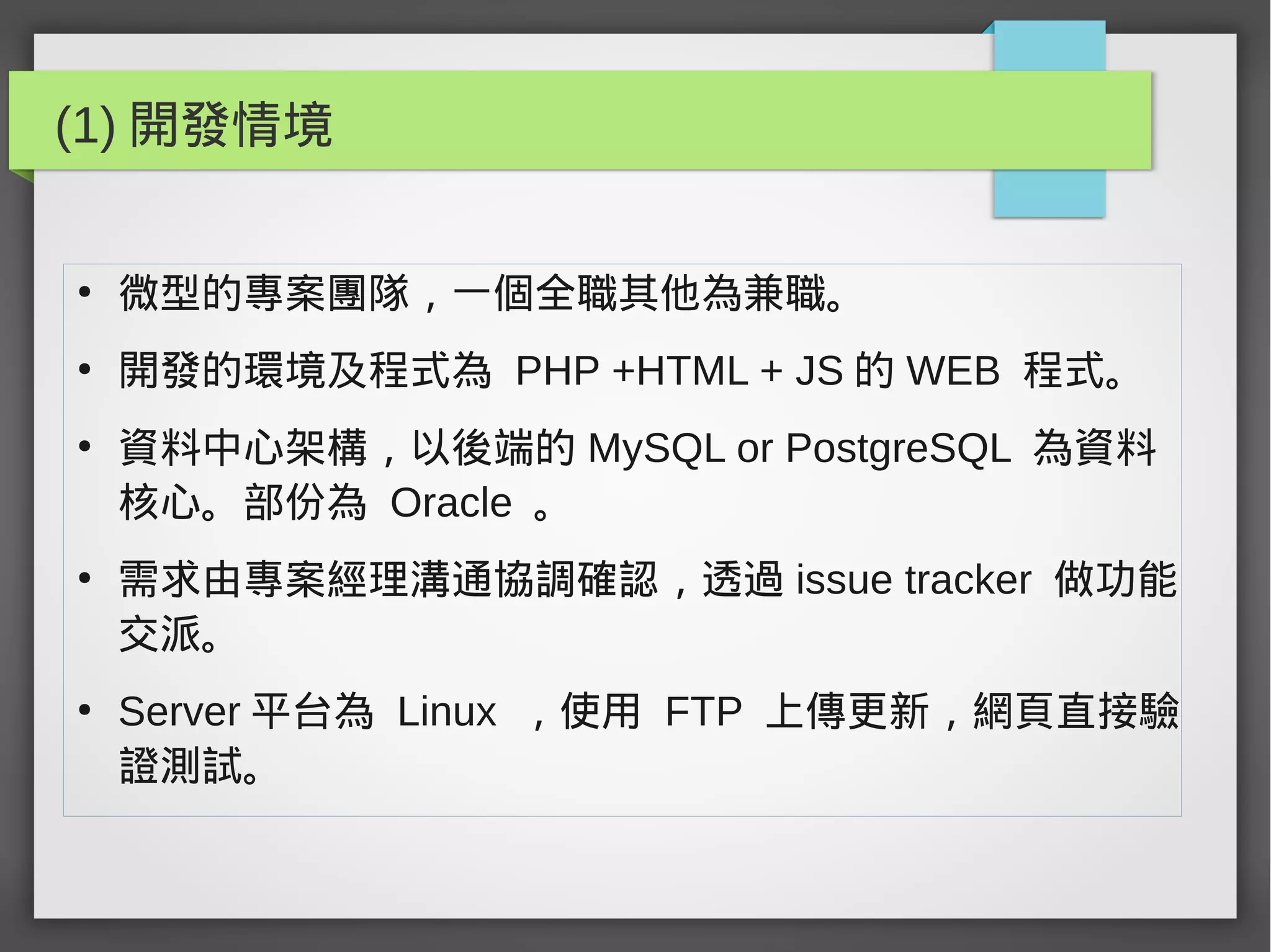 (1) 開發情境
●
微型的專案團隊，一個全職其他為兼職。
●
開發的環境及程式為 PHP +HTML + JS 的 WEB 程式。
●
資料中心架構，以後端的 MySQL or PostgreSQL 為資料
核心。部份為 Oracle 。
●
需求由專案經理溝通協調確認，透過 issue tracker 做功能
交派。
●
Server 平台為 Linux ，使用 FTP 上傳更新，網頁直接驗
證測試。
 