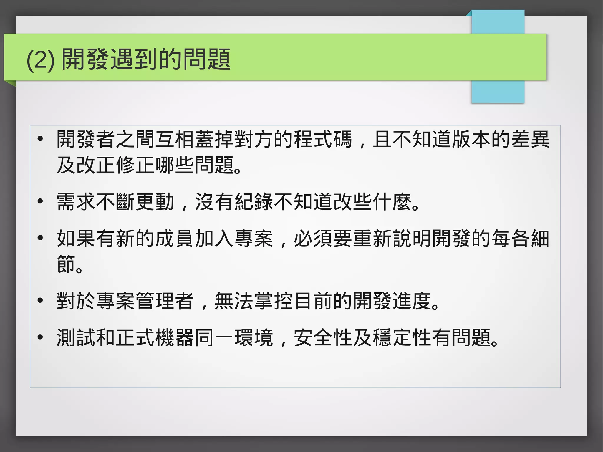 (2) 開發遇到的問題
●
開發者之間互相蓋掉對方的程式碼，且不知道版本的差異
及改正修正哪些問題。
●
需求不斷更動，沒有紀錄不知道改些什麼。
●
如果有新的成員加入專案，必須要重新說明開發的每各細
節。
●
對於專案管理者，無法掌控目前的開發進度。
●
測試和正式機器同一環境，安全性及穩定性有問題。
 