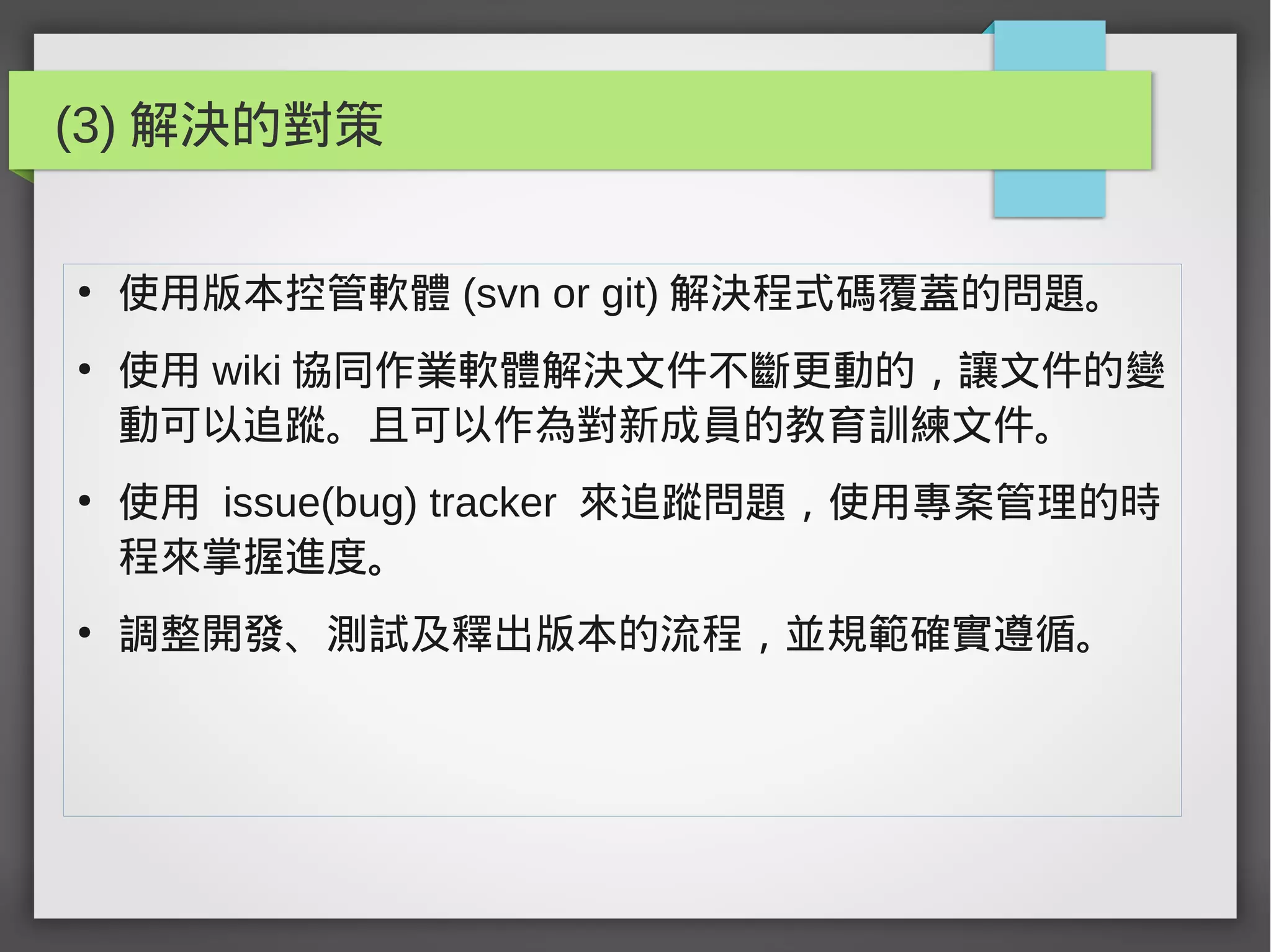 (3) 解決的對策
●
使用版本控管軟體 (svn or git) 解決程式碼覆蓋的問題。
●
使用 wiki 協同作業軟體解決文件不斷更動的，讓文件的變
動可以追蹤。且可以作為對新成員的教育訓練文件。
●
使用 issue(bug) tracker 來追蹤問題，使用專案管理的時
程來掌握進度。
●
調整開發、測試及釋出版本的流程，並規範確實遵循。
 