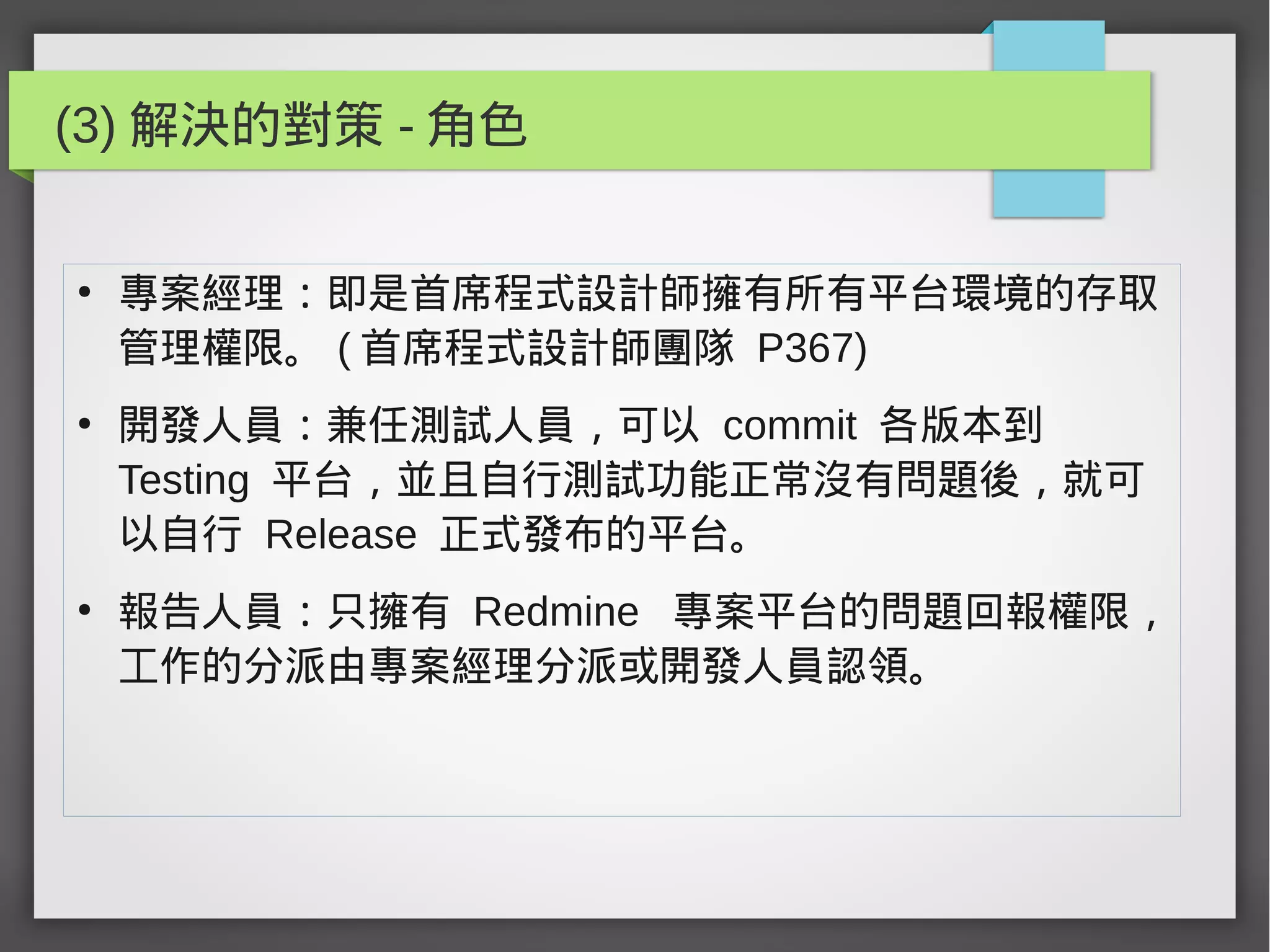(3) 解決的對策 - 角色
●
專案經理：即是首席程式設計師擁有所有平台環境的存取
管理權限。 ( 首席程式設計師團隊 P367)
●
開發人員：兼任測試人員，可以 commit 各版本到
Testing 平台，並且自行測試功能正常沒有問題後，就可
以自行 Release 正式發布的平台。
●
報告人員：只擁有 Redmine 專案平台的問題回報權限，
工作的分派由專案經理分派或開發人員認領。
 