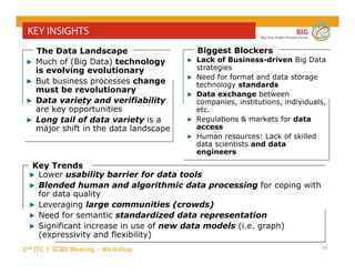 2nd JTC 1 SGBD Meeting - Workshop
BIG
Big Data Public Private Forum
16
KEY INSIGHTS
Key Trends
▶ Lower usability barrier for data tools
▶ Blended human and algorithmic data processing for coping with
for data quality
▶ Leveraging large communities (crowds)
▶ Need for semantic standardized data representation
▶ Significant increase in use of new data models (i.e. graph)
(expressivity and flexibility)
▶ Much of (Big Data) technology
is evolving evolutionary
▶ But business processes change
must be revolutionary
▶ Data variety and verifiability
are key opportunities
▶ Long tail of data variety is a
major shift in the data landscape
The Data Landscape
▶ Lack of Business-driven Big Data
strategies
▶ Need for format and data storage
technology standards
▶ Data exchange between
companies, institutions, individuals,
etc.
▶ Regulations & markets for data
access
▶ Human resources: Lack of skilled
data scientists and data
engineers
Biggest Blockers
 