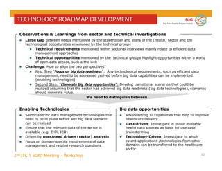 2nd JTC 1 SGBD Meeting - Workshop
BIG
Big Data Public Private Forum
32
TECHNOLOGY ROADMAP DEVELOPMENT
▶ Sector-specific data management technologies that
need to be in place before any big data scenario
can be realized
▶ Ensure that the relevant data of the sector is
available (e.g. EHR, IED)
▶ Driven by user/need driven (sector) analysis
▶ Focus on domain-specific requirements of data
management and related research questions
Enabling Technologies
▶ Large Gap between needs mentioned by the stakeholder and users of the (health) sector and the
technological opportunities envisioned by the technical groups
▶ Technical requirements mentioned within sectorial interviews mainly relate to efficient data
management approaches
▶ Technical opportunities mentioned by the technical groups highlight opportunities within a world
of open data access, such a the web
▶ Challenge: How to align the two perspectives?
▶ First Step “Focus on big data readiness”: Any technological requirements, such as efficient data
management, need to be addressed /solved before big data capabilities can be implemented
(enabling technologies)
▶ Second Step: “Elaborate big data opportunities”: Develop transitional scenarios that could be
realized assuming that the sector has achieved big data readiness (big data technologies), scenarios
should generate value.
Observations & Learnings from sector and technical investigations
▶ advanced/big IT capabilities that help to improve
healthcare delivery
▶ Data-driven: Investigate in public available
health data sources as basis for use case
brainstorming
▶ Technology-Driven: Investigate to which
extent applications /technologies from other
domains can be transferred to the healthcare
sector
Big data opportunities
We need to distinguish between
 