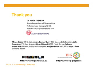 2nd JTC 1 SGBD Meeting - Workshop
Thank you 
http://www.bigdatavalue.eu http://www.big-project.eu
Dr. Martin Strohbach
Senior Researcher, AGT International
Technical Lead Storage WG, BIG
mstrohbach@agtinternaitonal.com
Tilman Becker (DFKI, Data Usage), Edward Curry (NUI Galway, Data Curation), John
Domnique (STI, Data Analysis), Ricard Munné (ATOS, Public Sector), Sebnem
Rusitschka (Siemens, Energy and Transport), Holger Ziekow (AGT, PEC), Sonja Zillner
(Siemens, Health)
 