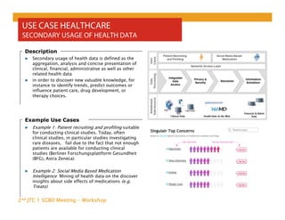 2nd JTC 1 SGBD Meeting - Workshop
USE CASE HEALTHCARE
SECONDARY USAGE OF HEALTH DATA
▶ Secondary usage of health data is defined as the
aggregation, analysis and concise presentation of
clinical, financial, administrative as well as other
related health data
▶ in order to discover new valuable knowledge, for
instance to identify trends, predict outcomes or
influence patient care, drug development, or
therapy choices.
Description
Example Use Cases
▶ Example 1: Patient recruiting and profiling suitable
for conducting clinical studies. Today, often
clinical studies, in particular studies investigating
rare diseases, fail due to the fact that not enough
patients are available for conducting clinical
studies (Berliner Forschungsplattform Gesundheit
(BFG), Astra Zeneca)
▶ Example 2: Social Media Based Medication
Intelligence Mining of health data on the discover
insights about side effects of medications (e.g.
Treato)
 