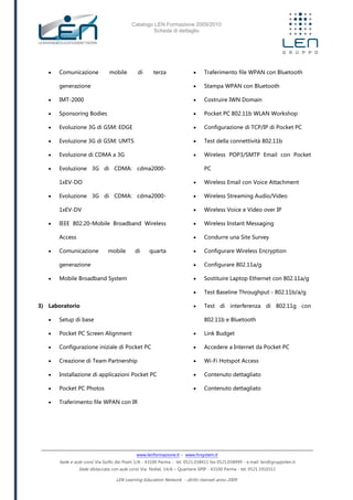 Catalogo LEN Formazione 2009/2010
Scheda di dettaglio
www.lenformazione.it – www.hrsystem.it
Sede e aule corsi: Via Golfo dei Poeti 1/A - 43100 Parma - tel. 0521.038411 fax 0521.038499 - e.mail: len@gruppolen.it
Sede distaccata con aule corsi: Via Nobel, 14/A – Quartiere SPIP - 43100 Parma - tel. 0521.1910311
LEN Learning Education Network - diritti riservati anno 2009
 Comunicazione mobile di terza
generazione
 IMT-2000
 Sponsoring Bodies
 Evoluzione 3G di GSM: EDGE
 Evoluzione 3G di GSM: UMTS
 Evoluzione di CDMA a 3G
 Evoluzione 3G di CDMA: cdma2000-
1xEV-DO
 Evoluzione 3G di CDMA: cdma2000-
1xEV-DV
 IEEE 802.20-Mobile Broadband Wireless
Access
 Comunicazione mobile di quarta
generazione
 Mobile Broadband System
3) Laboratorio
 Setup di base
 Pocket PC Screen Alignment
 Configurazione iniziale di Pocket PC
 Creazione di Team Partnership
 Installazione di applicazioni Pocket PC
 Pocket PC Photos
 Traferimento file WPAN con IR
 Traferimento file WPAN con Bluetooth
 Stampa WPAN con Bluetooth
 Costruire IWN Domain
 Pocket PC 802.11b WLAN Workshop
 Configurazione di TCP/IP di Pocket PC
 Test della connettività 802.11b
 Wireless POP3/SMTP Email con Pocket
PC
 Wireless Email con Voice Attachment
 Wireless Streaming Audio/Video
 Wireless Voice e Video over IP
 Wireless Instant Messaging
 Condurre una Site Survey
 Configurare Wireless Encryption
 Configurare 802.11a/g
 Sostituire Laptop Ethernet con 802.11a/g
 Test Baseline Throughput - 802.11b/a/g
 Test di interferenza di 802.11g con
802.11b e Bluetooth
 Link Budget
 Accedere a Internet da Pocket PC
 Wi-Fi Hotspot Access
 Contenuto dettagliato
 Contenuto dettagliato
 