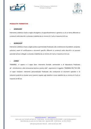 Catalogo LEN Formazione 2009/2010
Scheda di dettaglio
www.lenformazione.it – www.hrsystem.it
Sede e aule corsi: Via Golfo dei Poeti 1/A - 43100 Parma - tel. 0521.038411 fax 0521.038499 - e.mail: len@gruppolen.it
Sede distaccata con aule corsi: Via Nobel, 14/A – Quartiere SPIP - 43100 Parma - tel. 0521.1910311
LEN Learning Education Network - diritti riservati anno 2009
MODALITA’ FORMATIVE
o SEMINARIO
Intervento collettivo d'aula a taglio divulgativo, di approfondimento o generico su di un tema afferente ai
contenuti sotto descritti. La durata è stabilita da un minimo di 3 ad un massimo di 8 ore.
o WORKSHOP
Intervento collettivo d'aula a taglio pratico sperimentale finalizzato alla condivisione di problemi, proposte,
soluzioni, esami di certificazione e strumenti specifici afferenti ai contenuti sotto descritti e ai processi
aziendali ad essi collegati. La durata è stabilita da un minimo di 3 ad un massimo di 16 ore.
o CORSO
TRAINING: «il sapere e il saper fare» intervento frontale, seminariale e di laboratorio finalizzato
all’introduzione e alla conoscenza teorica e pratica dell’argomento in oggetto. TRAINING ON THE JOB:
«il saper risolvere» intervento personalizzato finalizzato alla conduzione di strumenti operativi e di
soluzioni pratiche Le durate sono coerenti rispetto agli obiettivi e sono stabilite da un minimo di 9 ad un
massimo di 40 ore.
 