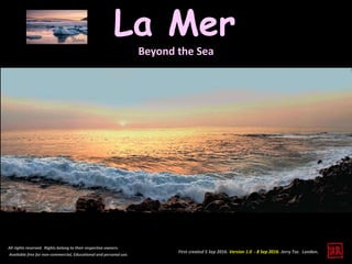 First created 5 Sep 2016. Version 1.0 - 8 Sep 2016. Jerry Tse. London.
La Mer
All rights reserved. Rights belong to their respective owners.
Available free for non-commercial, Educational and personal use.
Beyond the Sea
 