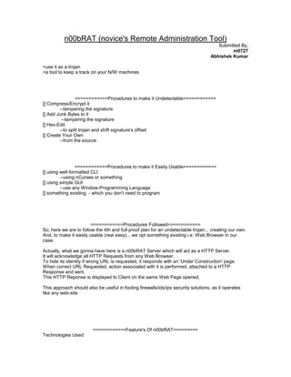 n00bRAT (novice's Remote Administration Tool)
                                                                                       Submitted By,
                                                                                             m0727
                                                                                    Abhishek Kumar

>use it as a trojan
>a tool to keep a track on your N/W machines




                  ============Procedures to make it Undetectable============
[] Compress/Encrypt it
         --tampering the signature
[] Add Junk Bytes to it
          --tampering the signature
[] Hex-Edit
         --to split trojan and shift signature's offset
[] Create Your Own
         --from the source




                 ============Procedures to make it Easily Usable============
[] using well-formatted CLI
         --using nCurses or something
[] using simple GUI
         --use any Window-Programming Language
[] something existing - which you don't need to program




                        ============Procedures Followed============
So, here we are to follow the 4th and full-proof plan for an undetectable trojan... creating our own.
And, to make it easily usable (real easy)... we opt something existing i.e. Web Browser in our
case.

Actually, what we gonna have here is a n00bRAT Server which will act as a HTTP Server.
It will acknowledge all HTTP Requests from any Web Browser.
To hide its identity if wrong URL is requested, it responds with an 'Under Construction' page.
When correct URL Requested, action associated with it is performed, attached to a HTTP
Response and sent.
This HTTP Reponse is displayed to Client on the same Web Page opened.

This approach should also be useful in fooling firewalls/ids/ips security solutions, as it operates
like any web-site.




                         ============Feature's Of n00bRAT=========
Technologies Used:
 
