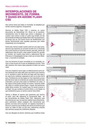 Ideas y tutoriales de diseño

INTERPOLACIONES DE
MOVIMIENTO, DE FORMA
Y GUIAS EN ADOBE FLASH
CS5
Hoy vamos hacer que dado un movieclip, se desplace por
donde nosotros digamos. Empezamos

Abrimos el Adobe Flash CS5 y creamos un nuevo
documento de ActionScript 3.0. Ahora en el escritorio,
necesitamos crear el objeto que vamos a desplazar, en
nuestro caso vamos a crear un avión muy simple con las
herramientas de dibujo que Adobe Flash CS5 nos proporciona,
al tiempo que es una buena forma de familiarizarse con
dichas herramientas para aquellas personas que estéis
empezando con el programa.

Como véis, hemos creado nuestro avión en una capa vacía,
ahora lo que hacemos es convertir el avión en un movieclip
tal y como hicimos en el primer tutorial, para ello, hemos de
seleccionar todo el avión y bien pulsar la tecla F8, ponerle
un nombre, (en nuestro caso avion) y seleccionar Clip de
Película en el desplegable de tipo o bien por el menú Modi-
ficar -> Convertir en símbolo.

Una vez tenemos el avion convertido en un movieclip, va-
mos a crear la guía por la que se desplazará el avión. Para
ello creamos una nueva capa pulsando el botón de nueva
capa.

Una vez creada la nueva capa, la seleccionamos como ac-
tiva (haciendo clic sobre ella) para que todo lo que creemos
en el escritorio a partir de ahora se haga sobr esa capa y
de esta forma mantener separado lo que es el avion de la
guía. Familiarizrse con las capas es muy importante ya que
permite tener todo el contenido de nuestro documento bien
ordenador y así que unas cosas no interfieran con otras. A
las capas se les puede cambiar el nombre, haciendo doble
clic sobre su nombre actual (Capa1, Capa2, etc) podremos
editar dicho nombre. En nuestro caso, le vamos a poner a
la Capa1 (la que contiene el avión) Avión y a la Capa2, la
que contendrá la guía, le vamos a poner Guía Avión.

Vamos a dibujar el camino que queremos que recorra
el avión, para ello utilizamos la herramienta lápiz de
las herramientas de Adobe Flash CS5. Utilizamos esta
herramienta por que nos permite realizar trazos libremente,
pero podríamos utilizar cualquier otra herramienta que
genere una linea como el pincel. Un aspecto importante a
tener en cuenta es que el dibujo del camino lo tenemos que
hacer sin soltar el ratón ya que sino, estaríamos creando
dos caminos aunque los uniéramos después.

Una vez dibujado el camino, tenemos que modificar el tipo




12 · MAGAZINE · El magazine digital de todoalacarta.com         www.todoalacarta.com · www.magazine.todoalacarta.com
 